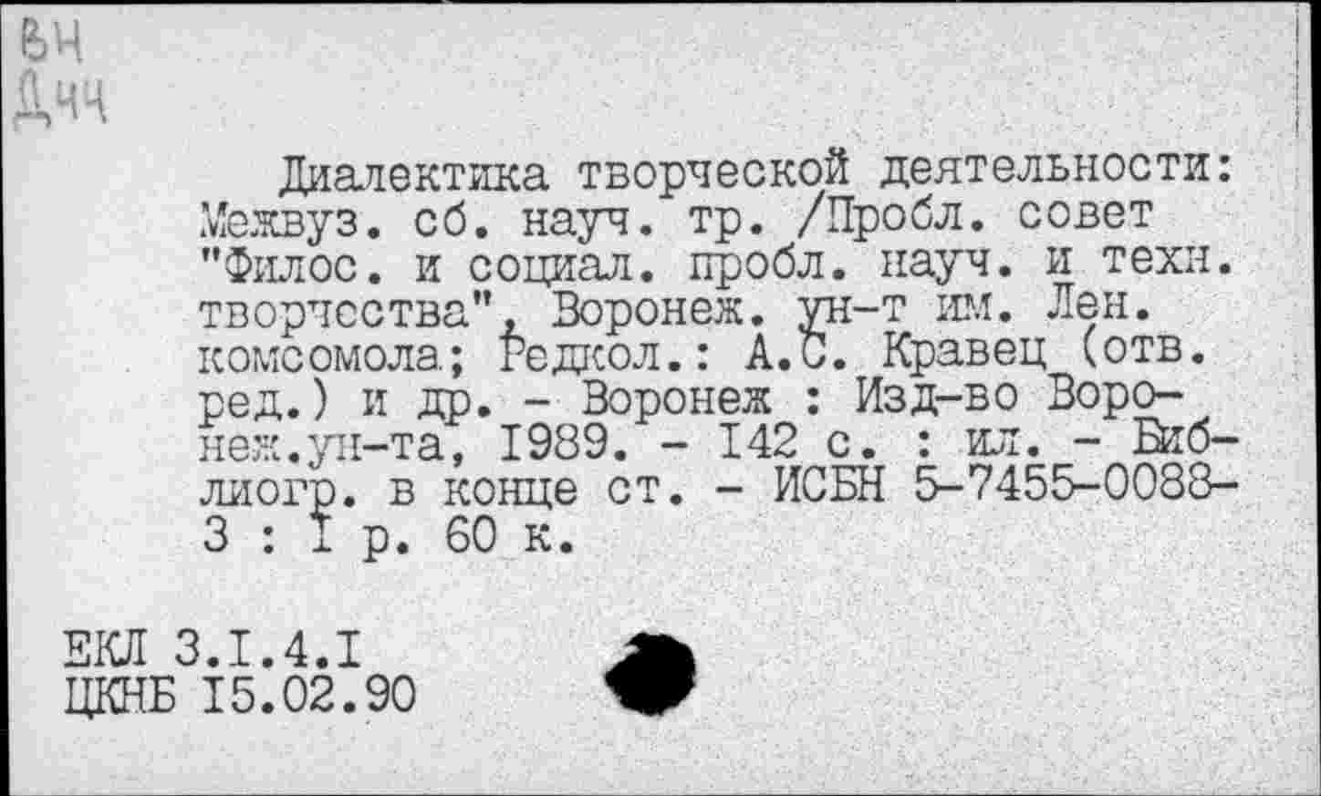 ﻿вч Дчч
Диалектика творческой деятельности: Межвуз. сб. науч. тр. /Пробл. совет "Филос. и социал, пробл. науч, и техн, творчества", Воронеж, ун-т им. Лен. комсомола; Редкол.: А.С. Кравец (отв. ред.) и др. - Воронеж : Изд-во Воронеж.ун-та, 1989. - 142 с. : ил. - Втб-лиогр. в конце ст. - ИСБН 5-7455-0088-3 : I р. 60 к.
ЕКЯ 3.1.4.1
ЦКНБ 15.02.90